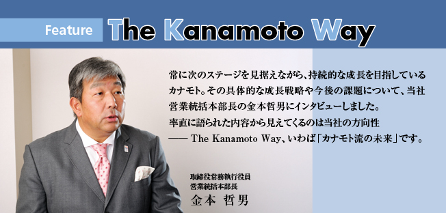 常に次のステージを見据えながら、持続的な成長を目指しているカナモト。その具体的な成長戦略や今後の課題について、当社営業統括本部長の金本哲男にインタビューしました。 率直に語られた内容から見えてくるのは当社の方向性 ──The Kanamoto Way、いわば「カナモト流の未来」です。常に次のステージを見据えながら、持続的な成長を目指しているカナモト。その具体的な成長戦略や今後の課題について、当社営業統括本部長の金本哲男にインタビューしました。 率直に語られた内容から見えてくるのは当社の方向性 ──The Kanamoto Way、いわば「カナモト流の未来」です。取締役常務執行役員 営業統括本部長 金本 哲男